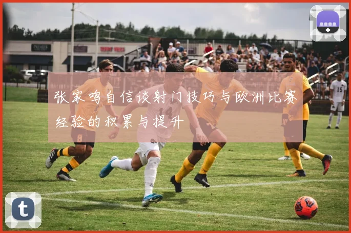 张家鸣自信谈射门技巧与欧洲比赛经验的积累与提升