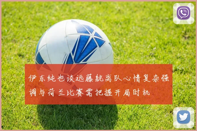 伊东纯也谈远藤航离队心情复杂强调与荷兰比赛需把握开局时机