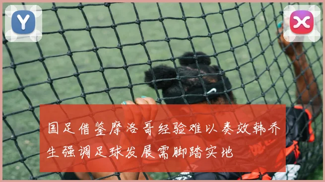 国足借鉴摩洛哥经验难以奏效韩乔生强调足球发展需脚踏实地