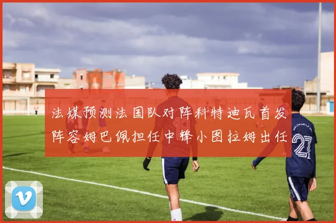 法媒预测法国队对阵科特迪瓦首发阵容姆巴佩担任中锋小图拉姆出任左边锋