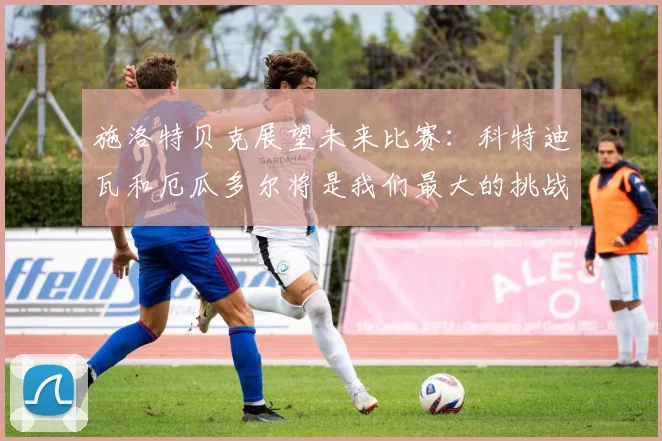 施洛特贝克展望未来比赛：科特迪瓦和厄瓜多尔将是我们最大的挑战