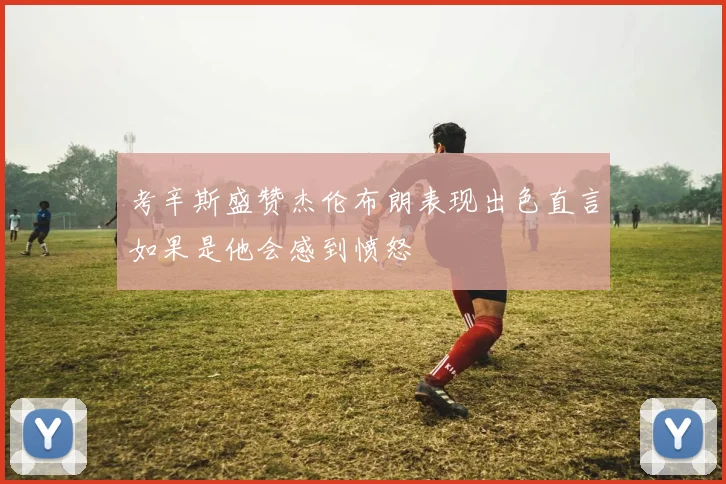 考辛斯盛赞杰伦布朗表现出色直言如果是他会感到愤怒