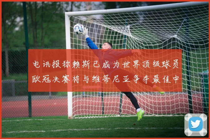 电讯报称赖斯已成为世界顶级球员欧冠决赛将与维蒂尼亚争夺最佳中场称号