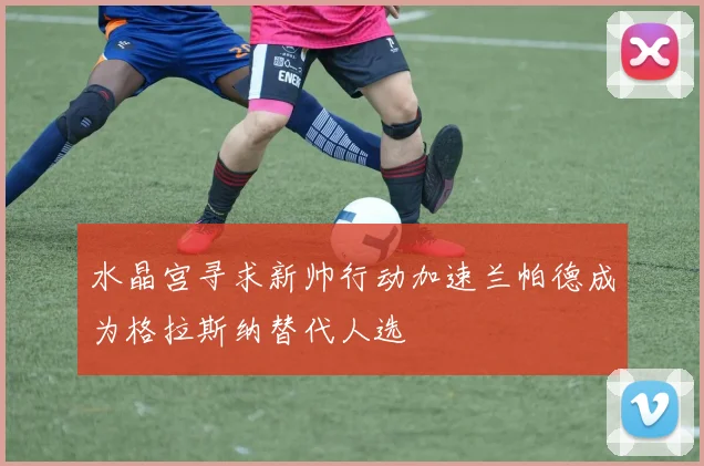 水晶宫寻求新帅行动加速兰帕德成为格拉斯纳替代人选