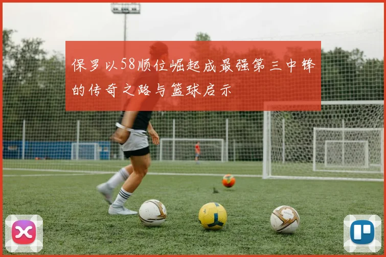 保罗以58顺位崛起成最强第三中锋的传奇之路与篮球启示