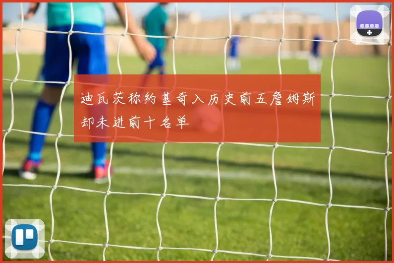 迪瓦茨称约基奇入历史前五詹姆斯却未进前十名单