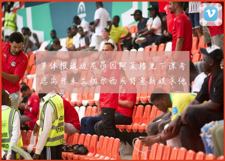 罗体报道迈尼昂因阿莱格里下课考虑离开米兰切尔西或将重新追求他