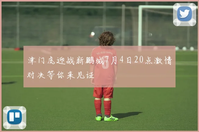 津门虎迎战新鹏城7月4日20点激情对决等你来见证