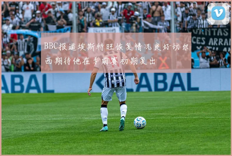 BBC报道埃斯特旺恢复情况良好切尔西期待他在季前赛初期复出