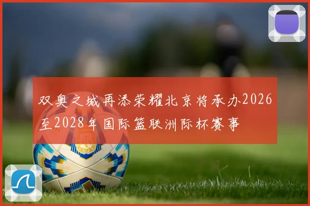 双奥之城再添荣耀北京将承办2026至2028年国际篮联洲际杯赛事
