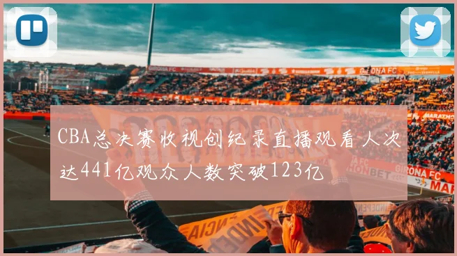 CBA总决赛收视创纪录直播观看人次达441亿观众人数突破123亿