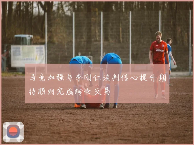 马竞加强与李刚仁谈判信心提升期待顺利完成转会交易