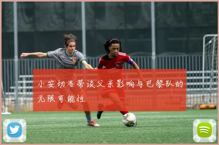 小安切洛蒂谈父亲影响与巴黎队的无限可能性