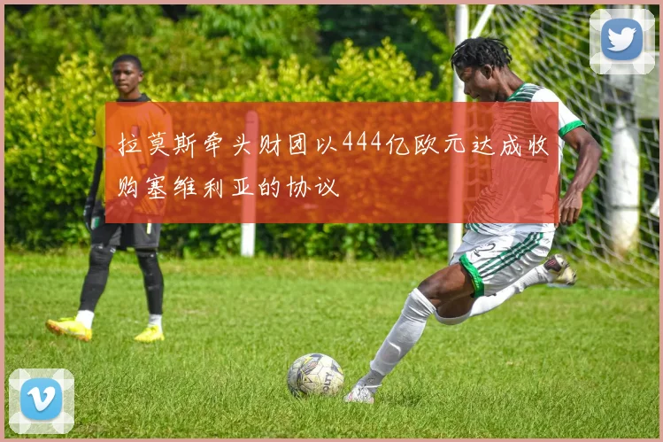 拉莫斯牵头财团以444亿欧元达成收购塞维利亚的协议