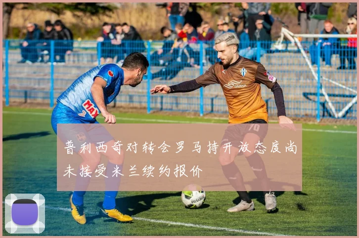 普利西奇对转会罗马持开放态度尚未接受米兰续约报价