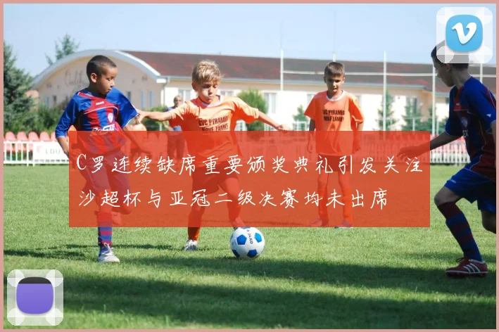 C罗连续缺席重要颁奖典礼引发关注沙超杯与亚冠二级决赛均未出席