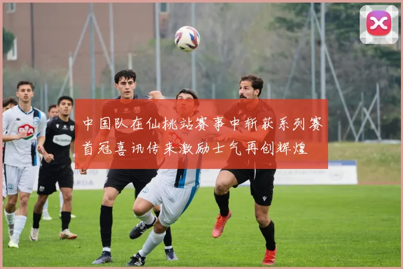 中国队在仙桃站赛事中斩获系列赛首冠喜讯传来激励士气再创辉煌