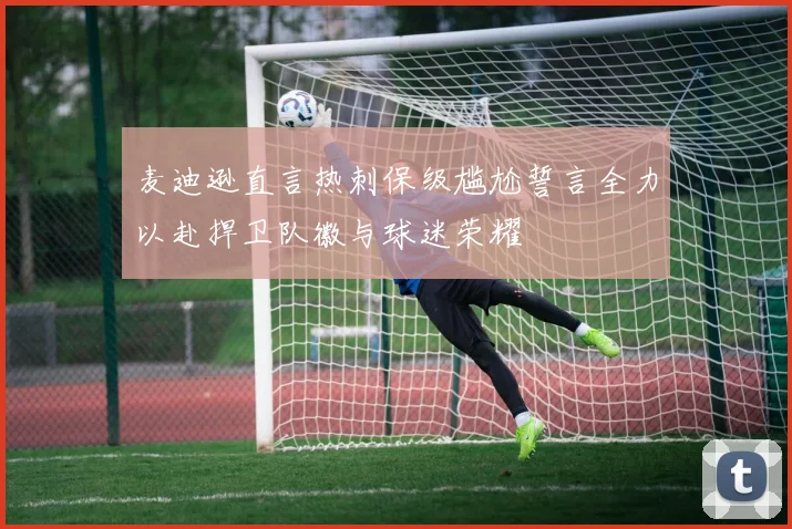 麦迪逊直言热刺保级尴尬誓言全力以赴捍卫队徽与球迷荣耀