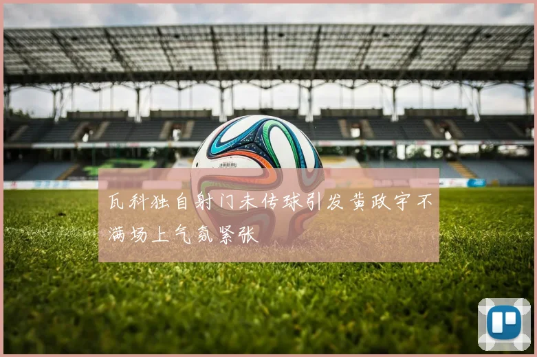 瓦科独自射门未传球引发黄政宇不满场上气氛紧张